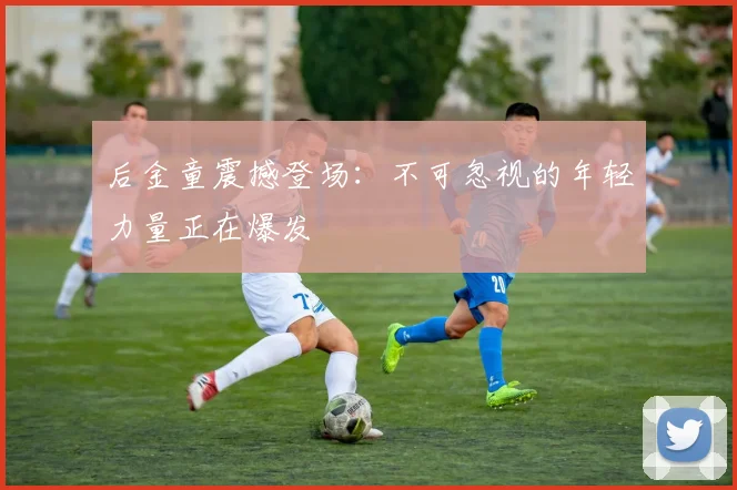 后金童震撼登场：不可忽视的年轻力量正在爆发