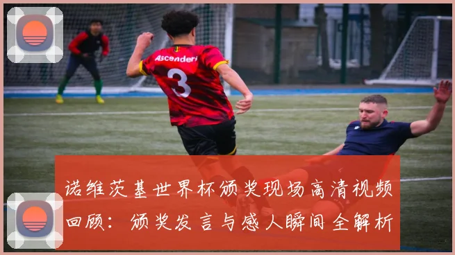 诺维茨基世界杯颁奖现场高清视频回顾：颁奖发言与感人瞬间全解析