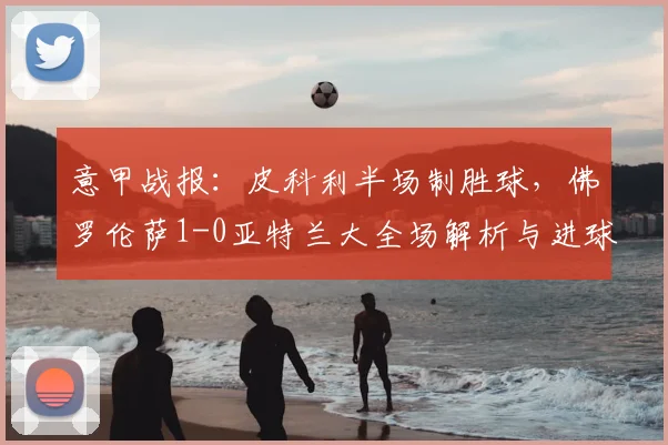 意甲战报：皮科利半场制胜球，佛罗伦萨1-0亚特兰大全场解析与进球视频