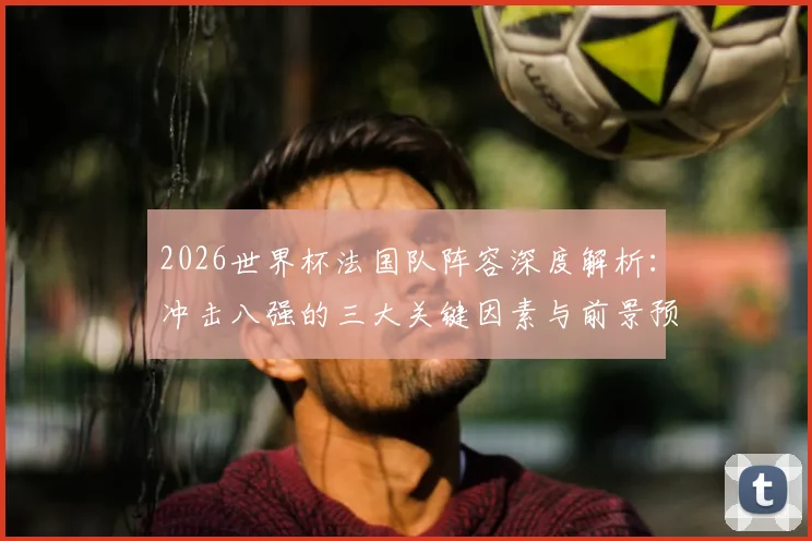 2026世界杯法国队阵容深度解析：冲击八强的三大关键因素与前景预测