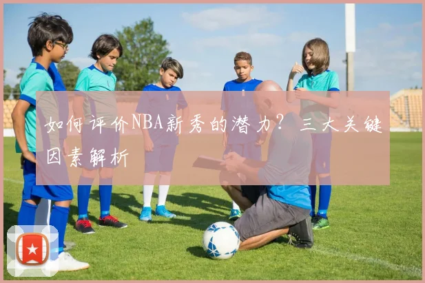 如何评价NBA新秀的潜力?三大关键因素解析