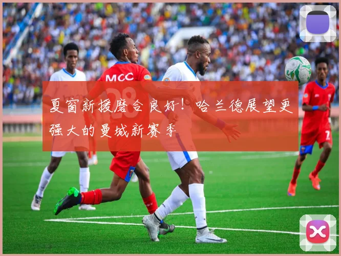 夏窗新援磨合良好！哈兰德展望更强大的曼城新赛季