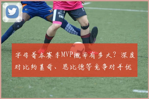 字母哥本赛季MVP概率有多大？深度对比约基奇、恩比德等竞争对手优劣势