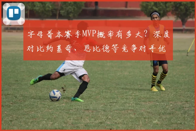 字母哥本赛季MVP概率有多大？深度对比约基奇、恩比德等竞争对手优劣势
