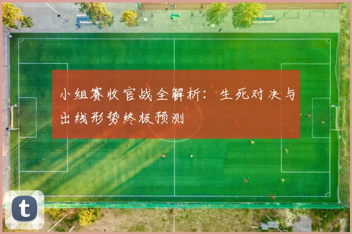 小组赛收官战全解析：生死对决与出线形势终极预测