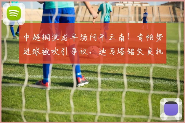 中超铜梁龙半场闷平云南！肯帕努进球被吹引争议，迪马塔错失良机解析
