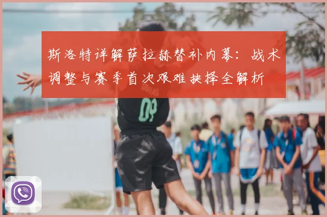 斯洛特详解萨拉赫替补内幕：战术调整与赛季首次艰难抉择全解析