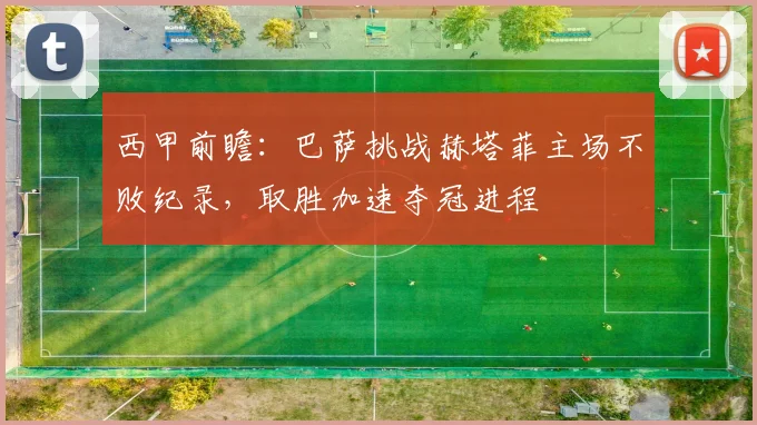 西甲前瞻:巴萨挑战赫塔菲主场不败纪录,取胜加速夺冠进程