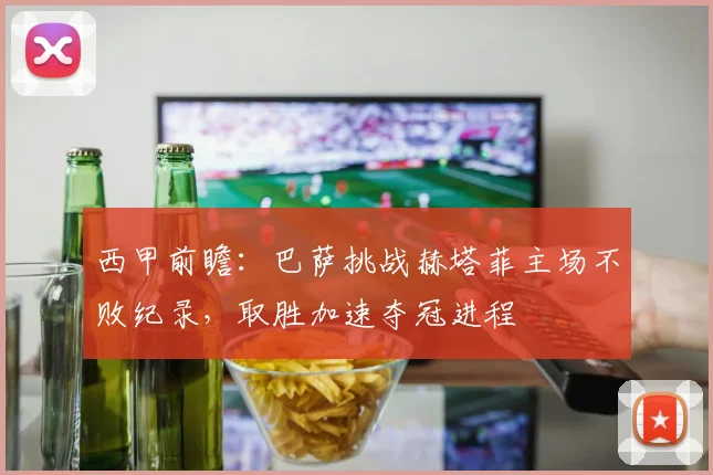 西甲前瞻：巴萨挑战赫塔菲主场不败纪录，取胜加速夺冠进程