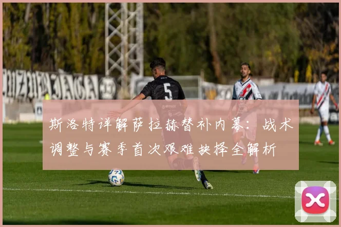 斯洛特详解萨拉赫替补内幕：战术调整与赛季首次艰难抉择全解析